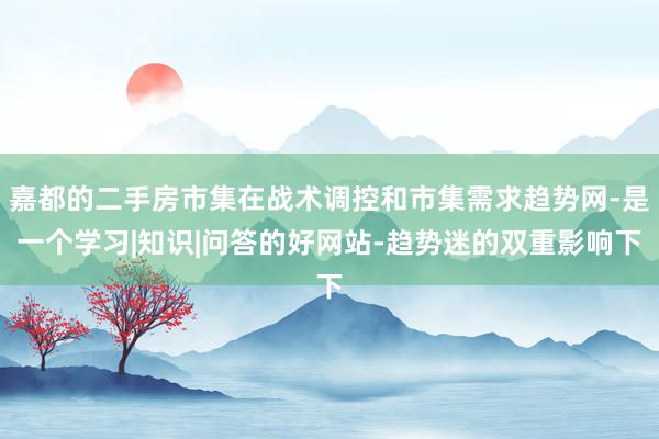 嘉都的二手房市集在战术调控和市集需求趋势网-是一个学习|知识|问答的好网站-趋势迷的双重影响下