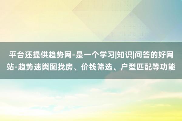 平台还提供趋势网-是一个学习|知识|问答的好网站-趋势迷舆图找房、价钱筛选、户型匹配等功能
